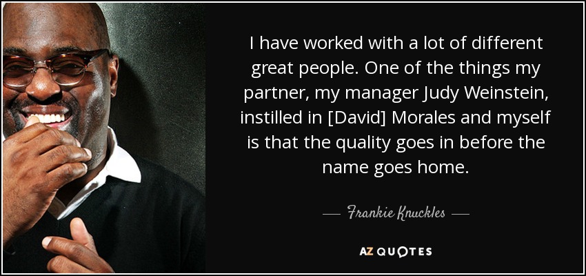 I have worked with a lot of different great people. One of the things my partner, my manager Judy Weinstein, instilled in [David] Morales and myself is that the quality goes in before the name goes home. - Frankie Knuckles