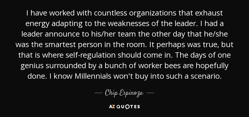 I have worked with countless organizations that exhaust energy adapting to the weaknesses of the leader. I had a leader announce to his/her team the other day that he/she was the smartest person in the room. It perhaps was true, but that is where self-regulation should come in. The days of one genius surrounded by a bunch of worker bees are hopefully done. I know Millennials won't buy into such a scenario. - Chip Espinoza