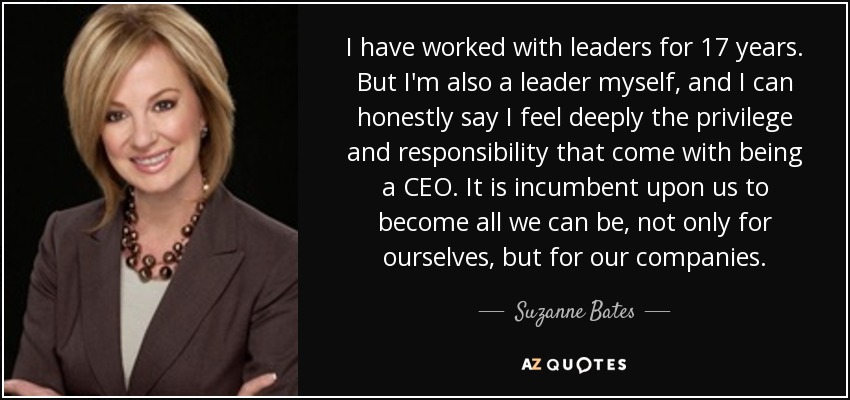 I have worked with leaders for 17 years. But I'm also a leader myself, and I can honestly say I feel deeply the privilege and responsibility that come with being a CEO. It is incumbent upon us to become all we can be, not only for ourselves, but for our companies. - Suzanne Bates
