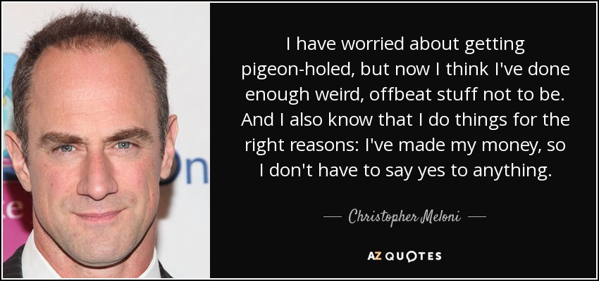 I have worried about getting pigeon-holed, but now I think I've done enough weird, offbeat stuff not to be. And I also know that I do things for the right reasons: I've made my money, so I don't have to say yes to anything. - Christopher Meloni