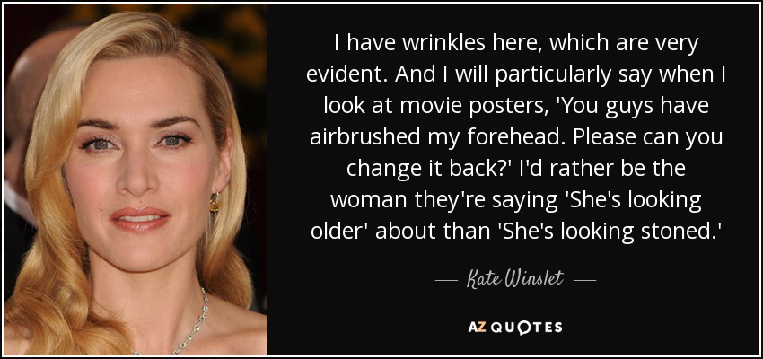 I have wrinkles here, which are very evident. And I will particularly say when I look at movie posters, 'You guys have airbrushed my forehead. Please can you change it back?' I'd rather be the woman they're saying 'She's looking older' about than 'She's looking stoned.' - Kate Winslet