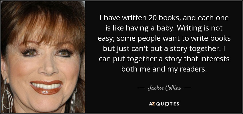 I have written 20 books, and each one is like having a baby. Writing is not easy; some people want to write books but just can't put a story together. I can put together a story that interests both me and my readers. - Jackie Collins