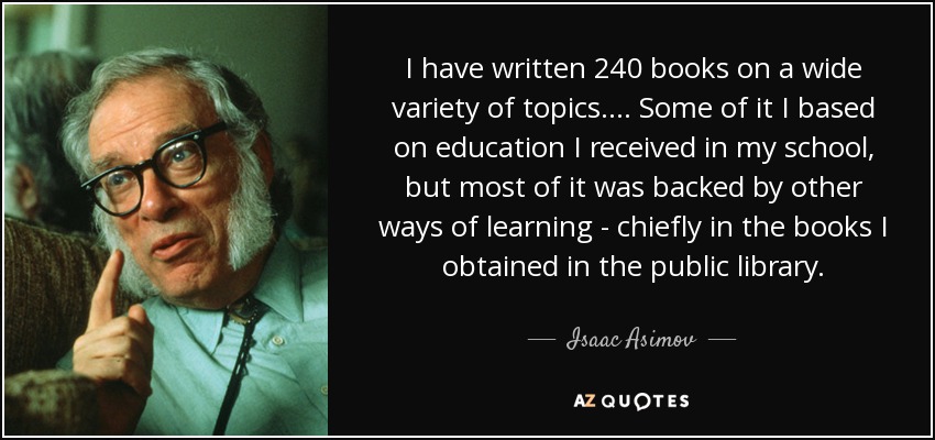 I have written 240 books on a wide variety of topics. . . . Some of it I based on education I received in my school, but most of it was backed by other ways of learning - chiefly in the books I obtained in the public library. - Isaac Asimov