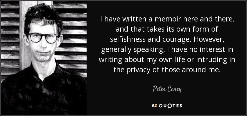 I have written a memoir here and there, and that takes its own form of selfishness and courage. However, generally speaking, I have no interest in writing about my own life or intruding in the privacy of those around me. - Peter Carey