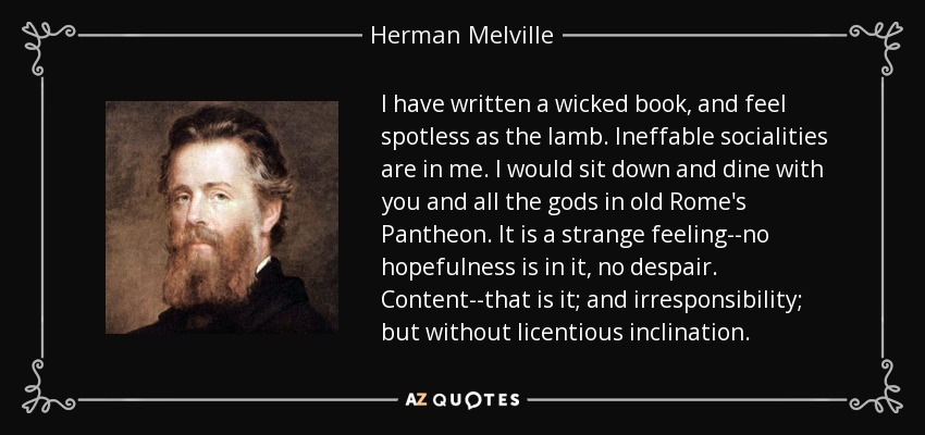 I have written a wicked book, and feel spotless as the lamb. Ineffable socialities are in me. I would sit down and dine with you and all the gods in old Rome's Pantheon. It is a strange feeling--no hopefulness is in it, no despair. Content--that is it; and irresponsibility; but without licentious inclination. - Herman Melville