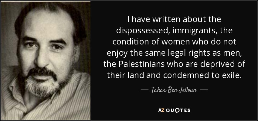 I have written about the dispossessed, immigrants, the condition of women who do not enjoy the same legal rights as men, the Palestinians who are deprived of their land and condemned to exile. - Tahar Ben Jelloun