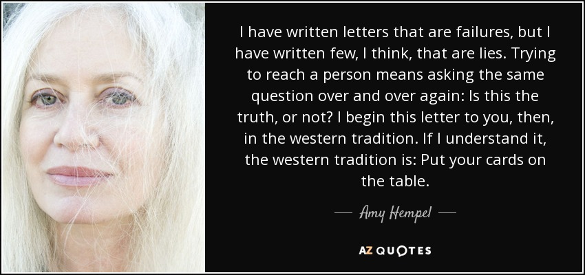 I have written letters that are failures, but I have written few, I think, that are lies. Trying to reach a person means asking the same question over and over again: Is this the truth, or not? I begin this letter to you, then, in the western tradition. If I understand it, the western tradition is: Put your cards on the table. - Amy Hempel