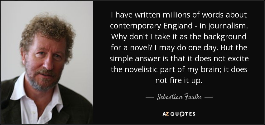 I have written millions of words about contemporary England - in journalism. Why don't I take it as the background for a novel? I may do one day. But the simple answer is that it does not excite the novelistic part of my brain; it does not fire it up. - Sebastian Faulks