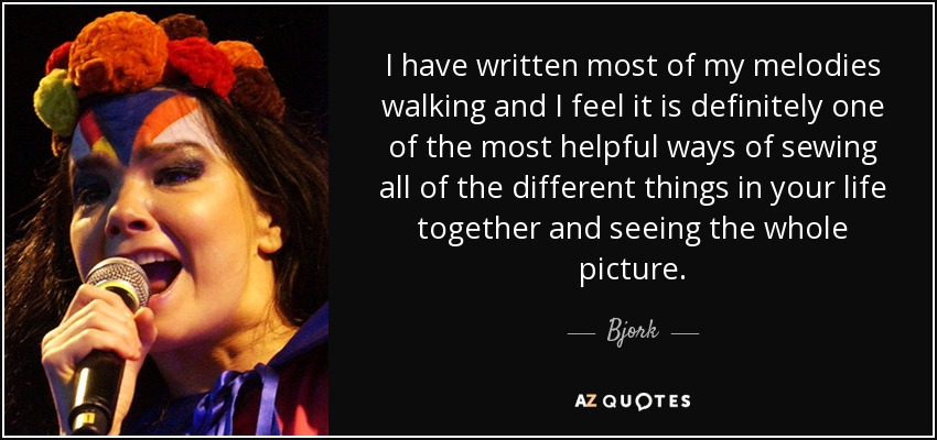 I have written most of my melodies walking and I feel it is definitely one of the most helpful ways of sewing all of the different things in your life together and seeing the whole picture. - Bjork