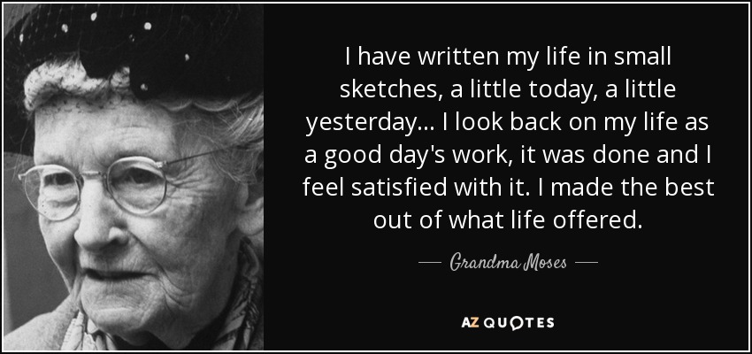 I have written my life in small sketches, a little today, a little yesterday... I look back on my life as a good day's work, it was done and I feel satisfied with it. I made the best out of what life offered. - Grandma Moses