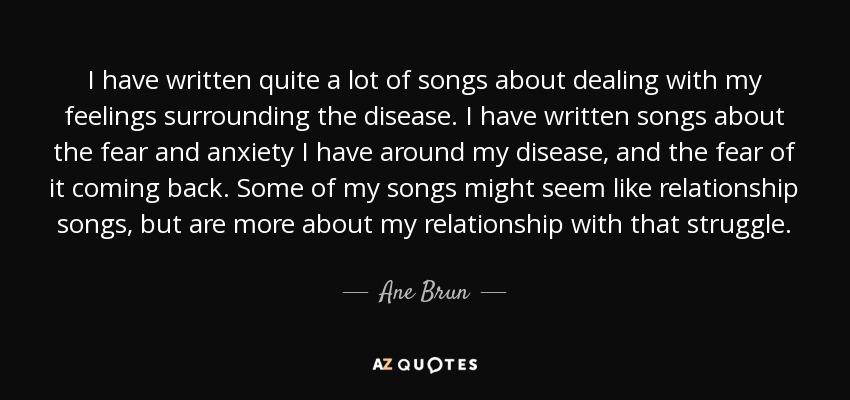 I have written quite a lot of songs about dealing with my feelings surrounding the disease. I have written songs about the fear and anxiety I have around my disease, and the fear of it coming back. Some of my songs might seem like relationship songs, but are more about my relationship with that struggle. - Ane Brun