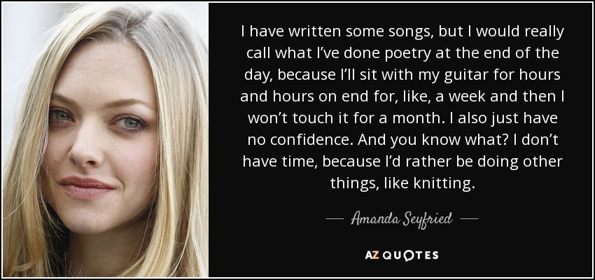 I have written some songs, but I would really call what I’ve done poetry at the end of the day, because I’ll sit with my guitar for hours and hours on end for, like, a week and then I won’t touch it for a month. I also just have no confidence. And you know what? I don’t have time, because I’d rather be doing other things, like knitting. - Amanda Seyfried