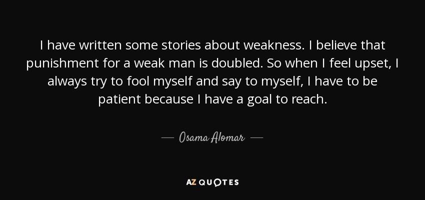 I have written some stories about weakness. I believe that punishment for a weak man is doubled. So when I feel upset, I always try to fool myself and say to myself, I have to be patient because I have a goal to reach. - Osama Alomar