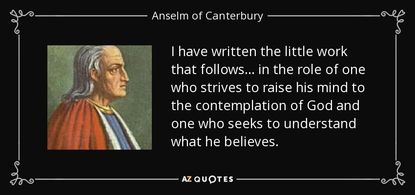 I have written the little work that follows . . . in the role of one who strives to raise his mind to the contemplation of God and one who seeks to understand what he believes. - Anselm of Canterbury
