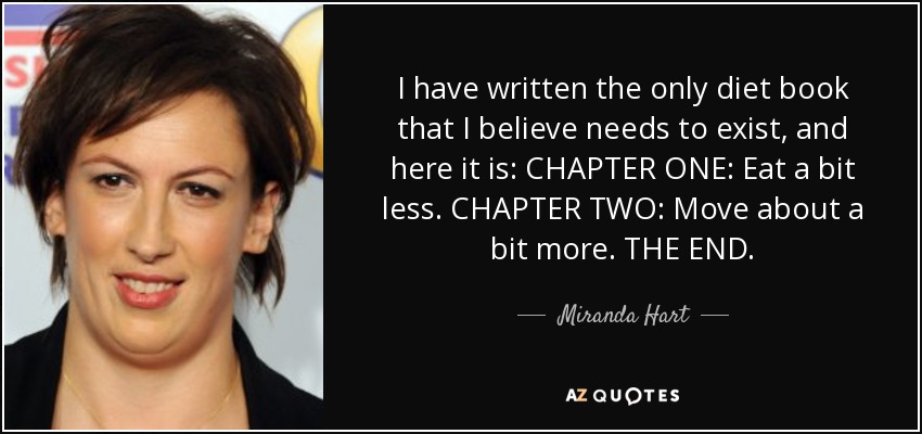 I have written the only diet book that I believe needs to exist, and here it is: CHAPTER ONE: Eat a bit less. CHAPTER TWO: Move about a bit more. THE END. - Miranda Hart