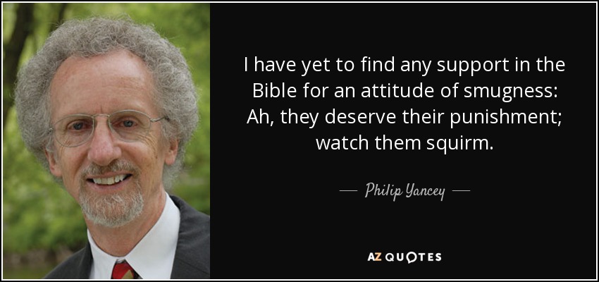 I have yet to find any support in the Bible for an attitude of smugness: Ah, they deserve their punishment; watch them squirm. - Philip Yancey
