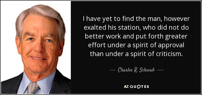 I have yet to find the man, however exalted his station, who did not do better work and put forth greater effort under a spirit of approval than under a spirit of criticism. - Charles R. Schwab