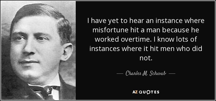 I have yet to hear an instance where misfortune hit a man because he worked overtime. I know lots of instances where it hit men who did not. - Charles M. Schwab
