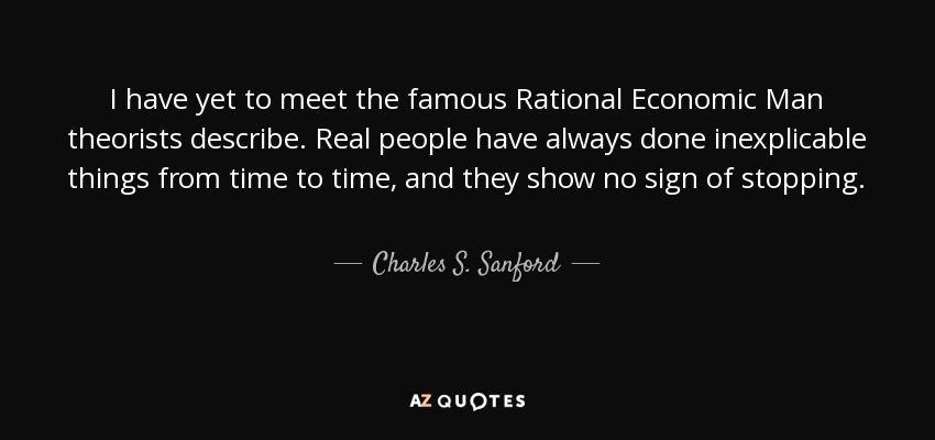 I have yet to meet the famous Rational Economic Man theorists describe. Real people have always done inexplicable things from time to time, and they show no sign of stopping. - Charles S. Sanford, Jr.