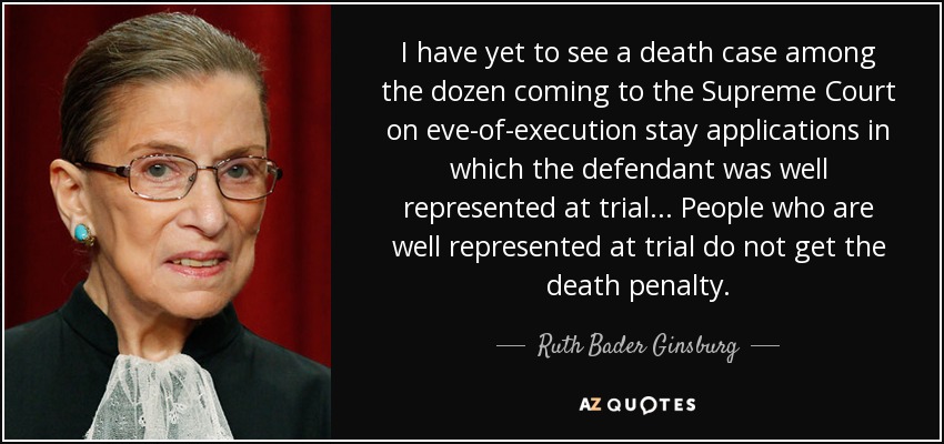 I have yet to see a death case among the dozen coming to the Supreme Court on eve-of-execution stay applications in which the defendant was well represented at trial... People who are well represented at trial do not get the death penalty. - Ruth Bader Ginsburg