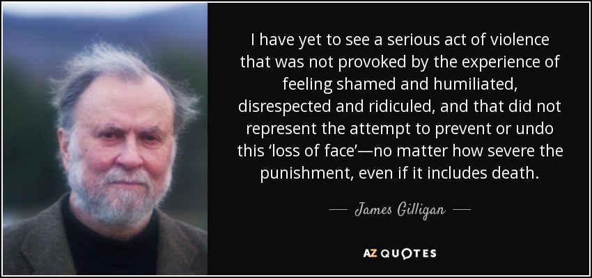 I have yet to see a serious act of violence that was not provoked by the experience of feeling shamed and humiliated, disrespected and ridiculed, and that did not represent the attempt to prevent or undo this ‘loss of face’—no matter how severe the punishment, even if it includes death. - James Gilligan