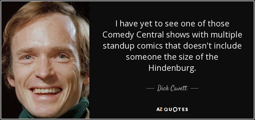 I have yet to see one of those Comedy Central shows with multiple standup comics that doesn't include someone the size of the Hindenburg. - Dick Cavett