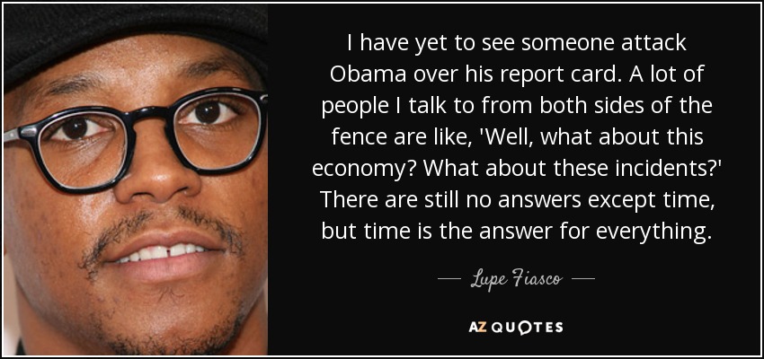 I have yet to see someone attack Obama over his report card. A lot of people I talk to from both sides of the fence are like, 'Well, what about this economy? What about these incidents?' There are still no answers except time, but time is the answer for everything. - Lupe Fiasco