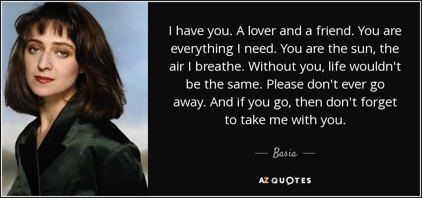 I have you. A lover and a friend. You are everything I need. You are the sun, the air I breathe. Without you, life wouldn't be the same. Please don't ever go away. And if you go, then don't forget to take me with you. - Basia