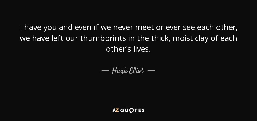 I have you and even if we never meet or ever see each other, we have left our thumbprints in the thick, moist clay of each other's lives. - Hugh Elliot