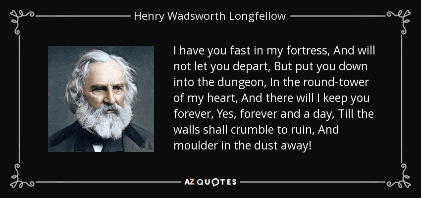 I have you fast in my fortress, And will not let you depart, But put you down into the dungeon, In the round-tower of my heart, And there will I keep you forever, Yes, forever and a day, Till the walls shall crumble to ruin, And moulder in the dust away! - Henry Wadsworth Longfellow