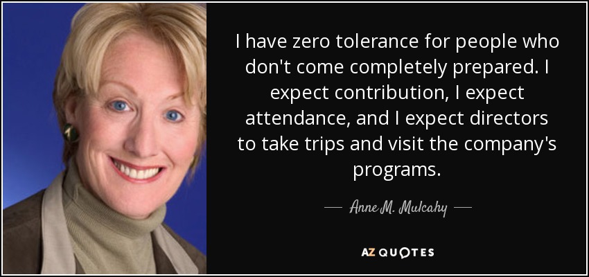 I have zero tolerance for people who don't come completely prepared. I expect contribution, I expect attendance, and I expect directors to take trips and visit the company's programs. - Anne M. Mulcahy