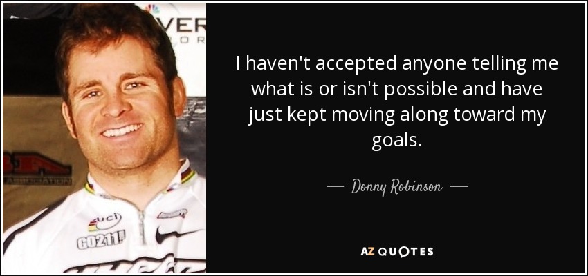 I haven't accepted anyone telling me what is or isn't possible and have just kept moving along toward my goals. - Donny Robinson