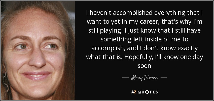 I haven't accomplished everything that I want to yet in my career, that's why I'm still playing. I just know that I still have something left inside of me to accomplish, and I don't know exactly what that is. Hopefully, I'll know one day soon - Mary Pierce