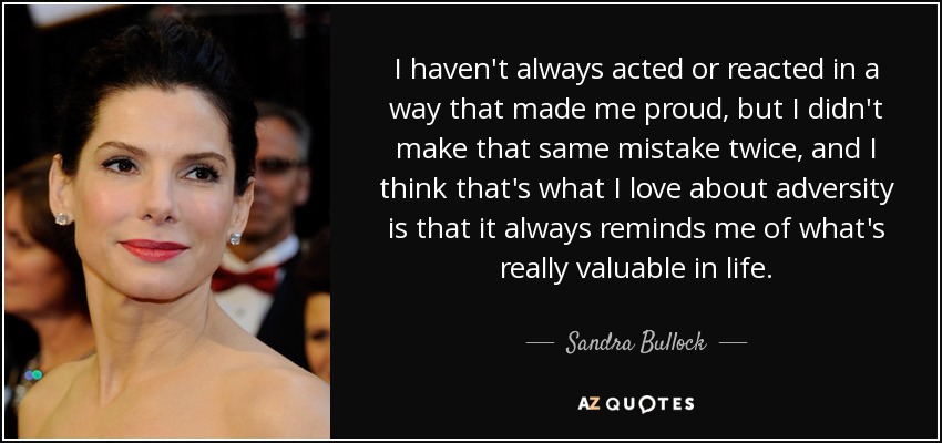 I haven't always acted or reacted in a way that made me proud, but I didn't make that same mistake twice, and I think that's what I love about adversity is that it always reminds me of what's really valuable in life. - Sandra Bullock