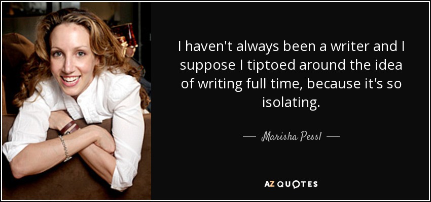 I haven't always been a writer and I suppose I tiptoed around the idea of writing full time, because it's so isolating. - Marisha Pessl
