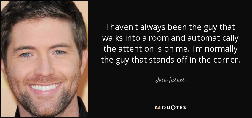 I haven't always been the guy that walks into a room and automatically the attention is on me. I'm normally the guy that stands off in the corner. - Josh Turner