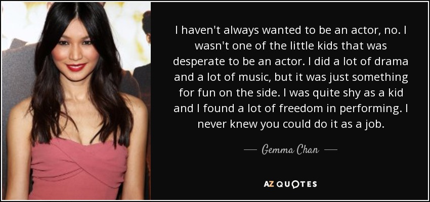 I haven't always wanted to be an actor, no. I wasn't one of the little kids that was desperate to be an actor. I did a lot of drama and a lot of music, but it was just something for fun on the side. I was quite shy as a kid and I found a lot of freedom in performing. I never knew you could do it as a job. - Gemma Chan