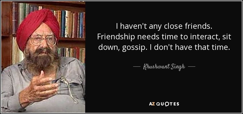 I haven't any close friends. Friendship needs time to interact, sit down, gossip. I don't have that time. - Khushwant Singh