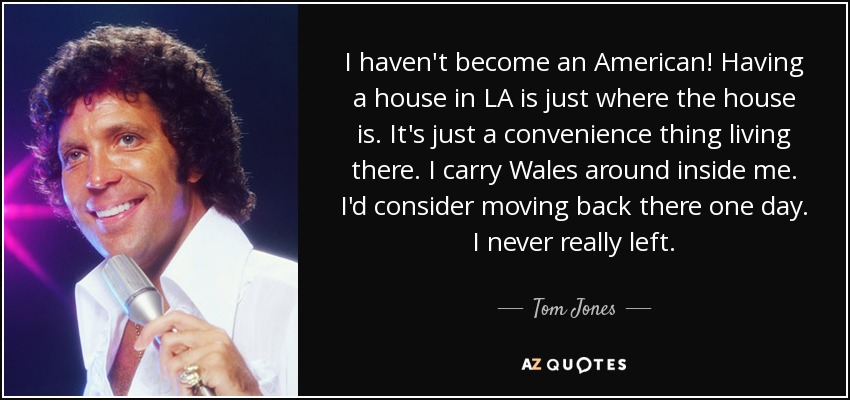 I haven't become an American! Having a house in LA is just where the house is. It's just a convenience thing living there. I carry Wales around inside me. I'd consider moving back there one day. I never really left. - Tom Jones