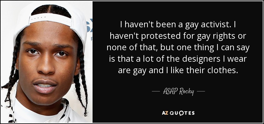 I haven't been a gay activist. I haven't protested for gay rights or none of that, but one thing I can say is that a lot of the designers I wear are gay and I like their clothes. - ASAP Rocky