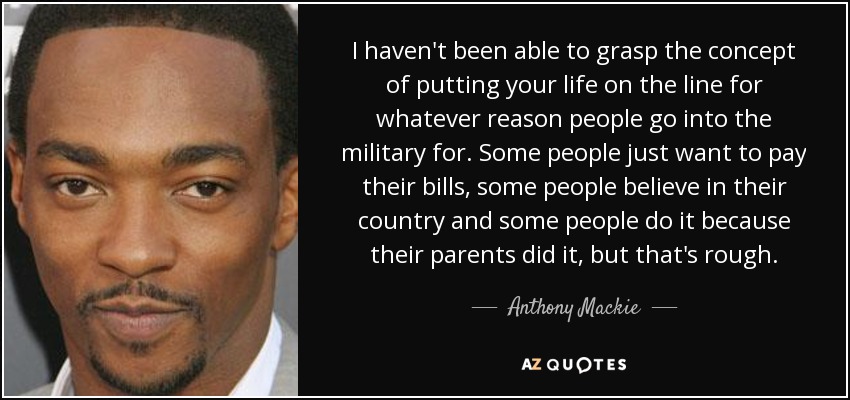I haven't been able to grasp the concept of putting your life on the line for whatever reason people go into the military for. Some people just want to pay their bills, some people believe in their country and some people do it because their parents did it, but that's rough. - Anthony Mackie
