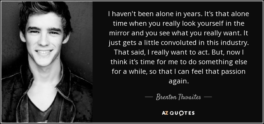 I haven't been alone in years. It's that alone time when you really look yourself in the mirror and you see what you really want. It just gets a little convoluted in this industry. That said, I really want to act. But, now I think it's time for me to do something else for a while, so that I can feel that passion again. - Brenton Thwaites