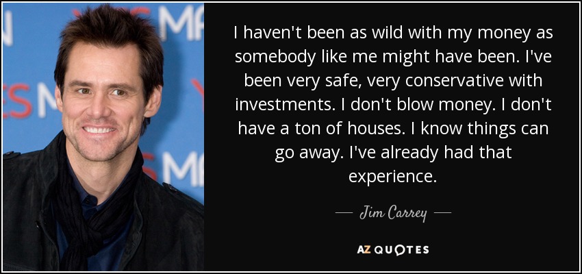 I haven't been as wild with my money as somebody like me might have been. I've been very safe, very conservative with investments. I don't blow money. I don't have a ton of houses. I know things can go away. I've already had that experience. - Jim Carrey