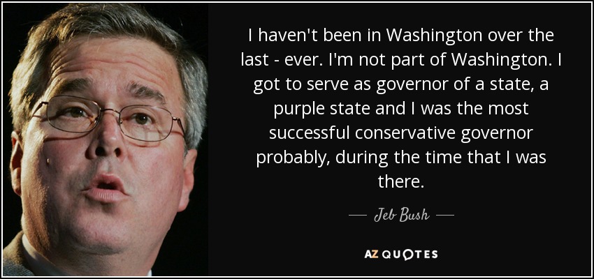 I haven't been in Washington over the last - ever. I'm not part of Washington. I got to serve as governor of a state, a purple state and I was the most successful conservative governor probably, during the time that I was there. - Jeb Bush