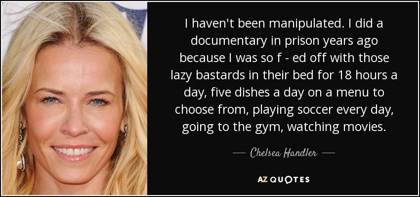I haven't been manipulated. I did a documentary in prison years ago because I was so f - ed off with those lazy bastards in their bed for 18 hours a day, five dishes a day on a menu to choose from, playing soccer every day, going to the gym, watching movies. - Chelsea Handler