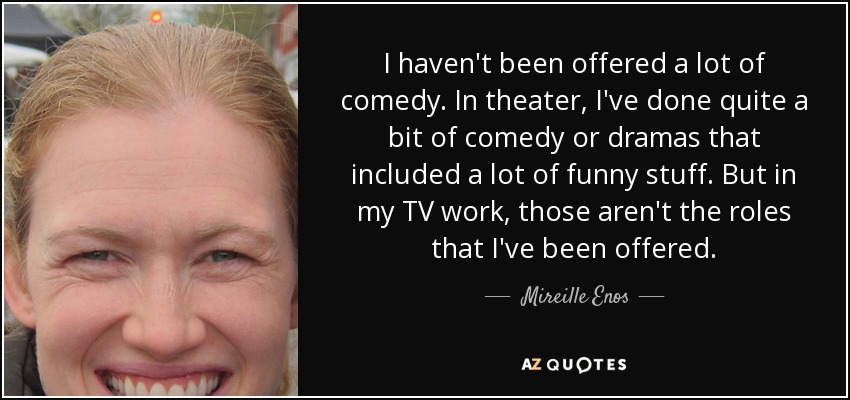 I haven't been offered a lot of comedy. In theater, I've done quite a bit of comedy or dramas that included a lot of funny stuff. But in my TV work, those aren't the roles that I've been offered. - Mireille Enos