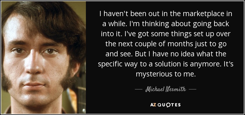 I haven't been out in the marketplace in a while. I'm thinking about going back into it. I've got some things set up over the next couple of months just to go and see. But I have no idea what the specific way to a solution is anymore. It's mysterious to me. - Michael Nesmith