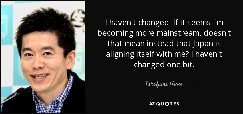 I haven't changed. If it seems I'm becoming more mainstream, doesn't that mean instead that Japan is aligning itself with me? I haven't changed one bit. - Takafumi Horie