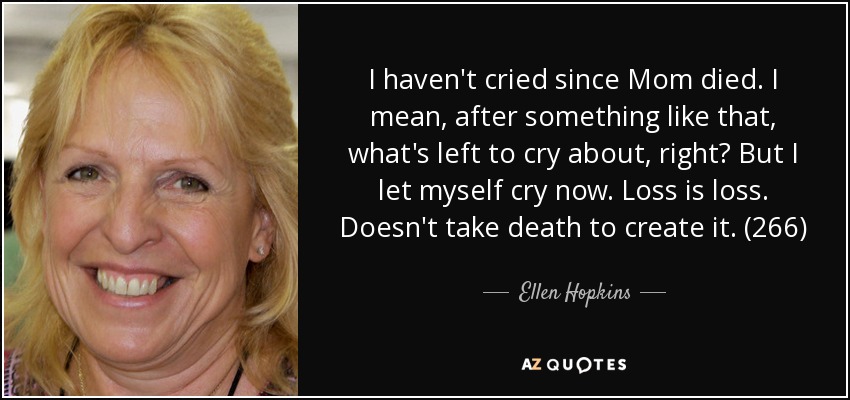 I haven't cried since Mom died. I mean, after something like that, what's left to cry about, right? But I let myself cry now. Loss is loss. Doesn't take death to create it. (266) - Ellen Hopkins