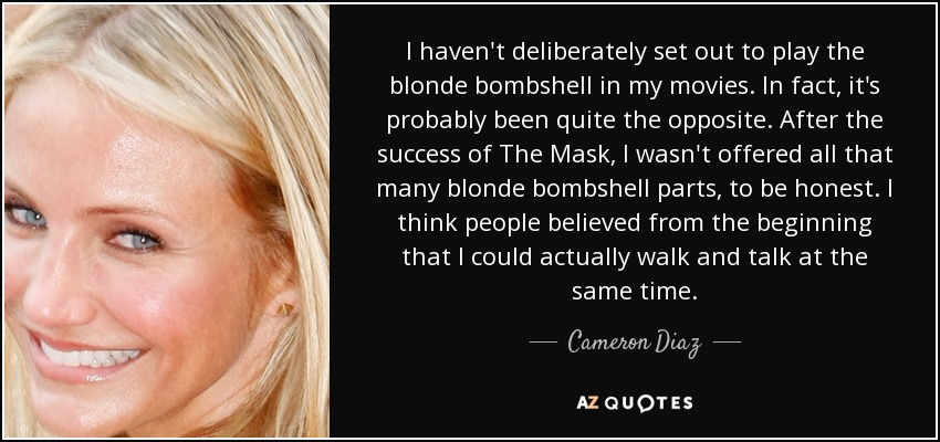 I haven't deliberately set out to play the blonde bombshell in my movies. In fact, it's probably been quite the opposite. After the success of The Mask, I wasn't offered all that many blonde bombshell parts, to be honest. I think people believed from the beginning that I could actually walk and talk at the same time. - Cameron Diaz